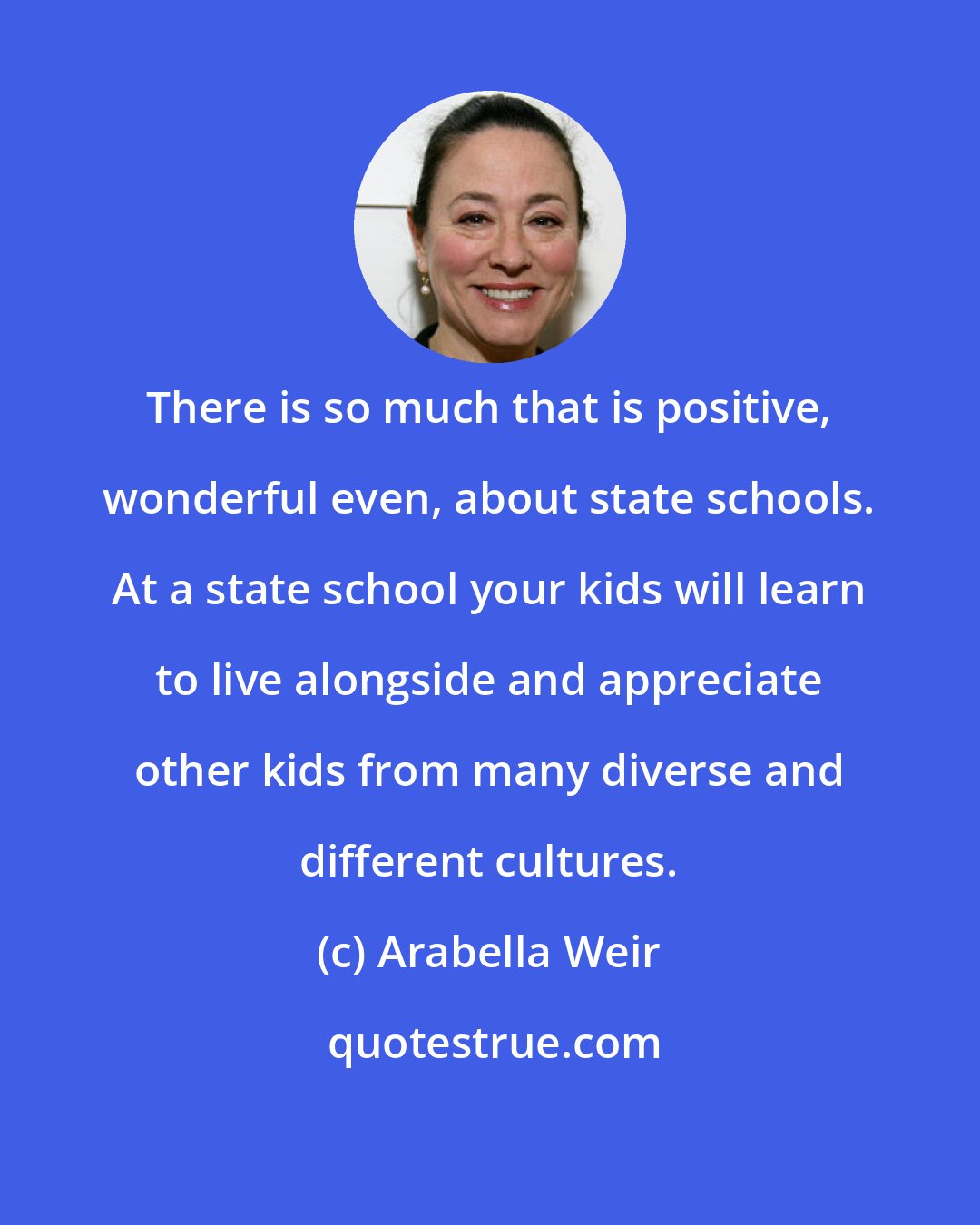 Arabella Weir: There is so much that is positive, wonderful even, about state schools. At a state school your kids will learn to live alongside and appreciate other kids from many diverse and different cultures.