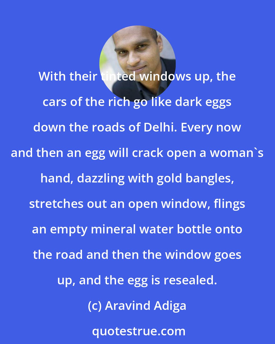 Aravind Adiga: With their tinted windows up, the cars of the rich go like dark eggs down the roads of Delhi. Every now and then an egg will crack open a woman's hand, dazzling with gold bangles, stretches out an open window, flings an empty mineral water bottle onto the road and then the window goes up, and the egg is resealed.