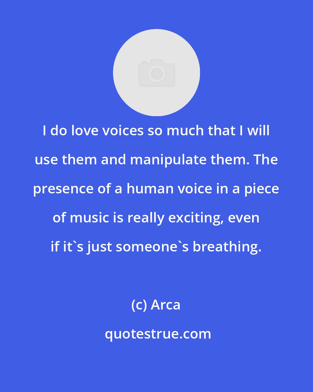 Arca: I do love voices so much that I will use them and manipulate them. The presence of a human voice in a piece of music is really exciting, even if it's just someone's breathing.