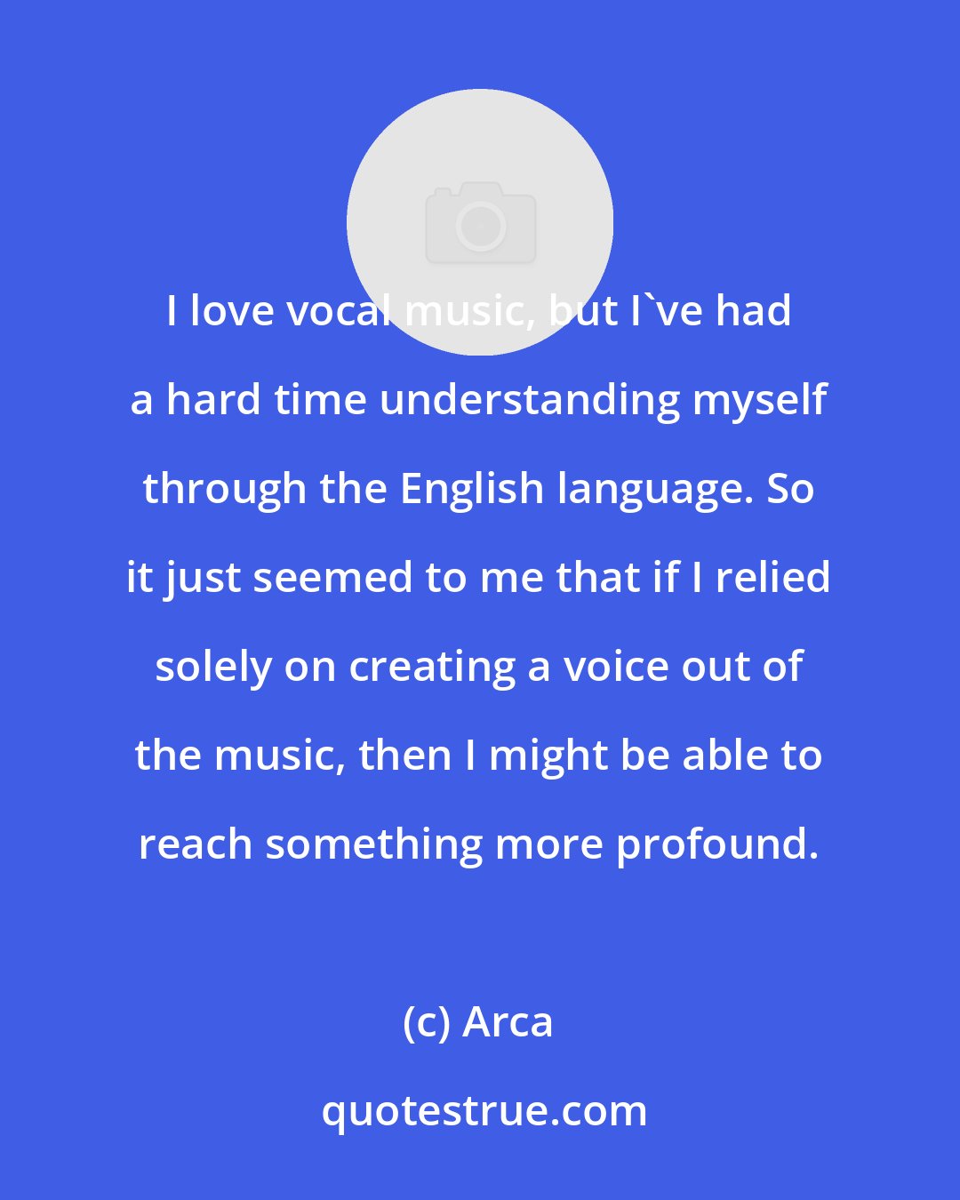 Arca: I love vocal music, but I've had a hard time understanding myself through the English language. So it just seemed to me that if I relied solely on creating a voice out of the music, then I might be able to reach something more profound.