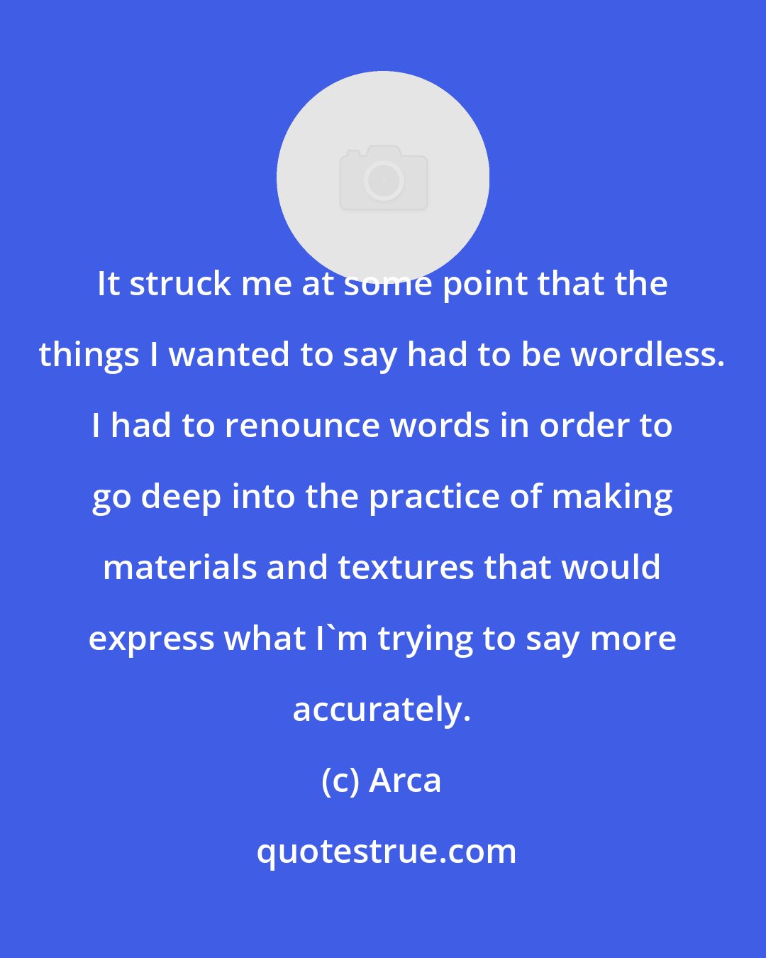 Arca: It struck me at some point that the things I wanted to say had to be wordless. I had to renounce words in order to go deep into the practice of making materials and textures that would express what I'm trying to say more accurately.