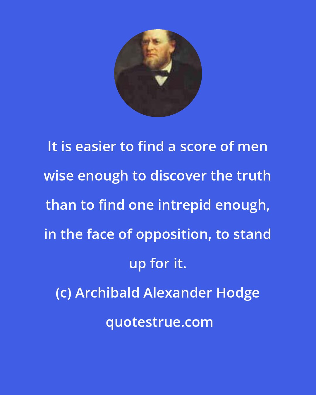 Archibald Alexander Hodge: It is easier to find a score of men wise enough to discover the truth than to find one intrepid enough, in the face of opposition, to stand up for it.