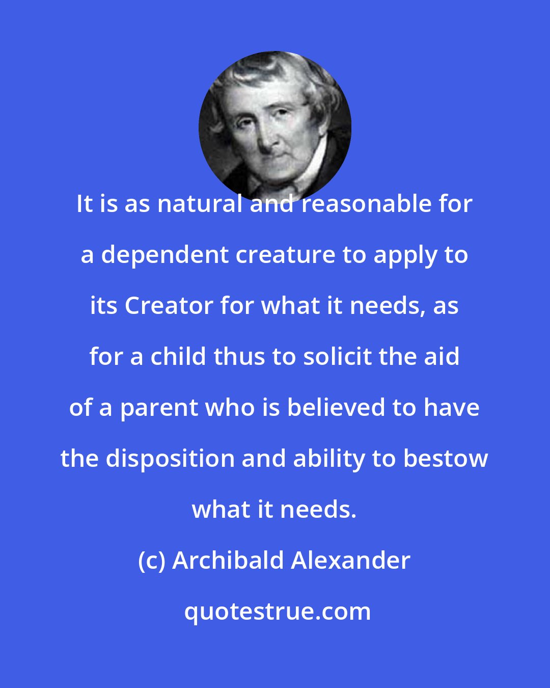 Archibald Alexander: It is as natural and reasonable for a dependent creature to apply to its Creator for what it needs, as for a child thus to solicit the aid of a parent who is believed to have the disposition and ability to bestow what it needs.