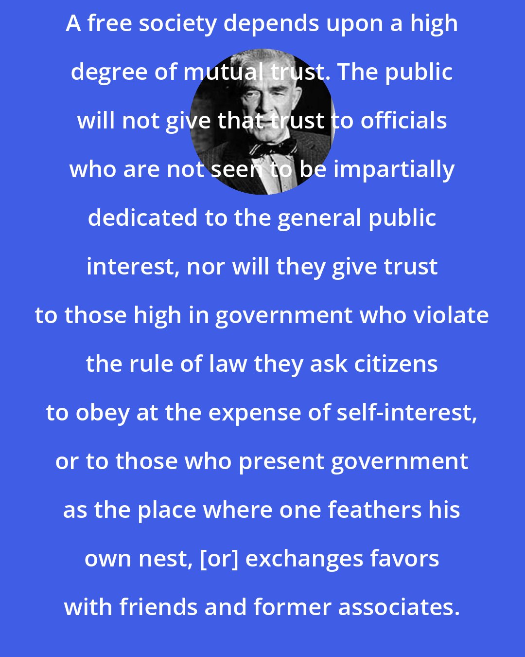 Archibald Cox: A free society depends upon a high degree of mutual trust. The public will not give that trust to officials who are not seen to be impartially dedicated to the general public interest, nor will they give trust to those high in government who violate the rule of law they ask citizens to obey at the expense of self-interest, or to those who present government as the place where one feathers his own nest, [or] exchanges favors with friends and former associates.