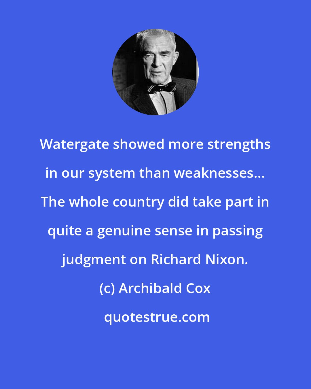 Archibald Cox: Watergate showed more strengths in our system than weaknesses... The whole country did take part in quite a genuine sense in passing judgment on Richard Nixon.