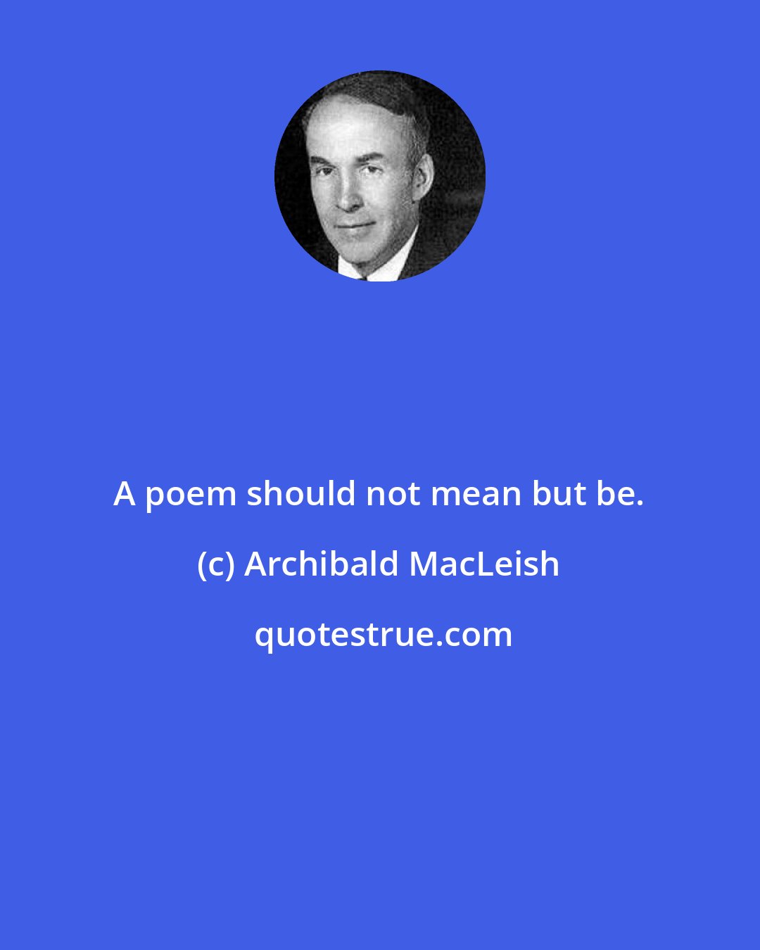 Archibald MacLeish: A poem should not mean but be.