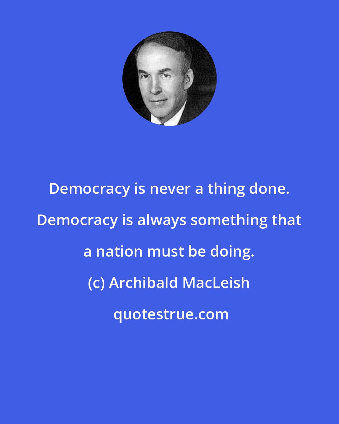 Archibald MacLeish: Democracy is never a thing done. Democracy is always something that a nation must be doing.