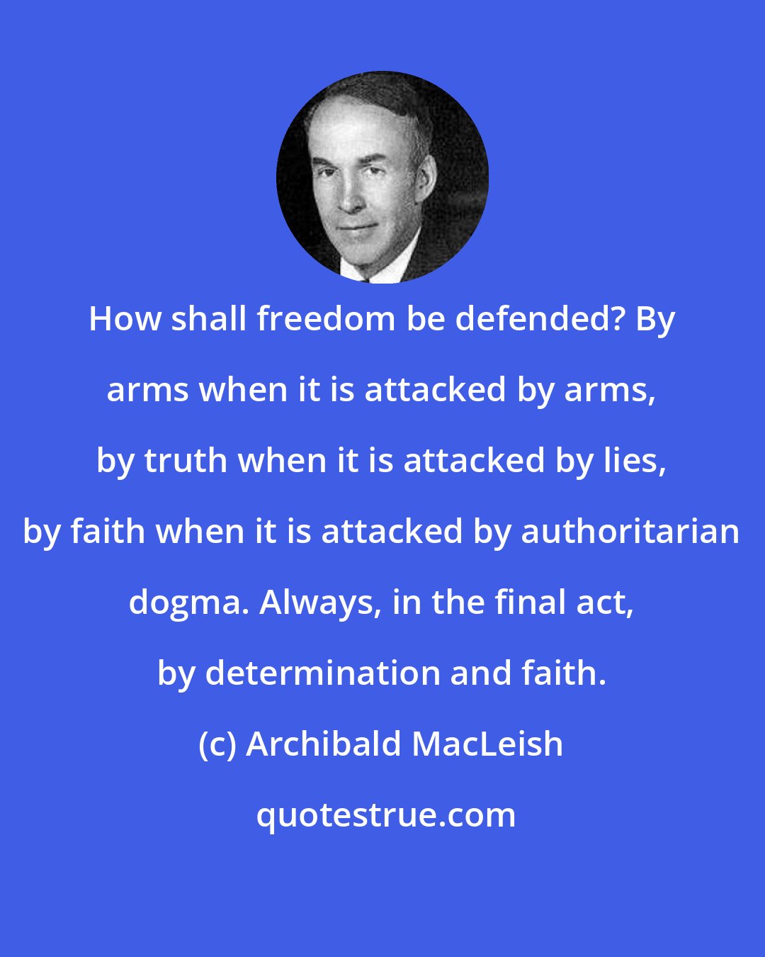 Archibald MacLeish: How shall freedom be defended? By arms when it is attacked by arms, by truth when it is attacked by lies, by faith when it is attacked by authoritarian dogma. Always, in the final act, by determination and faith.