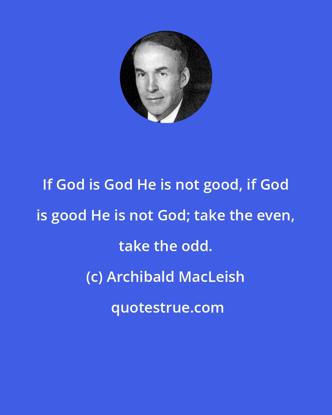 Archibald MacLeish: If God is God He is not good, if God is good He is not God; take the even, take the odd.