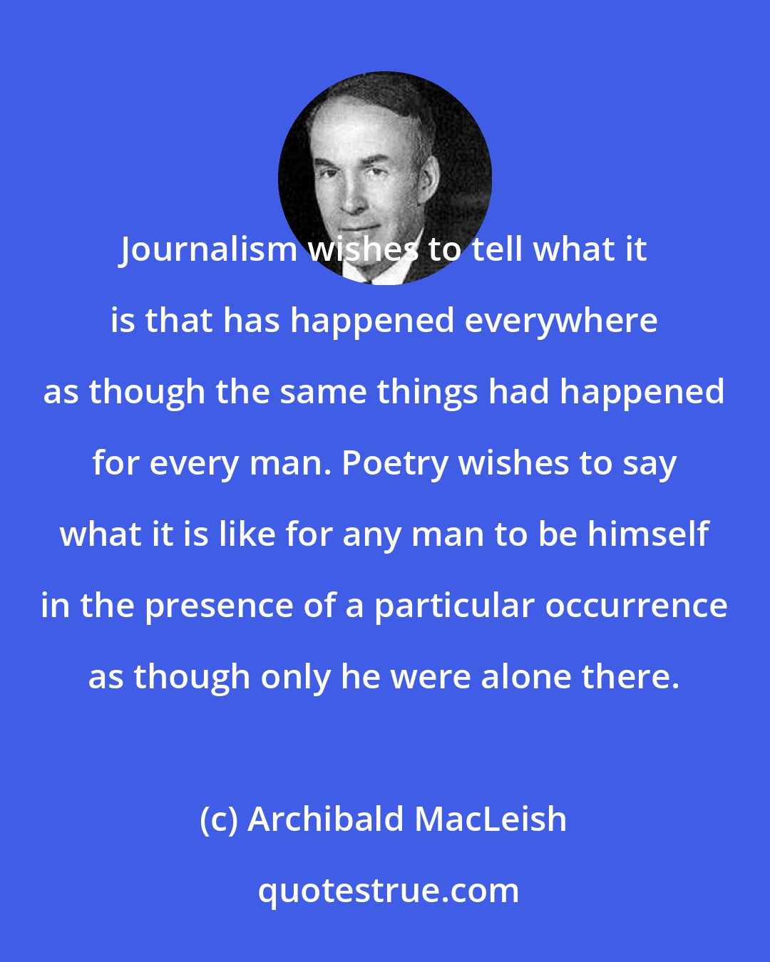 Archibald MacLeish: Journalism wishes to tell what it is that has happened everywhere as though the same things had happened for every man. Poetry wishes to say what it is like for any man to be himself in the presence of a particular occurrence as though only he were alone there.