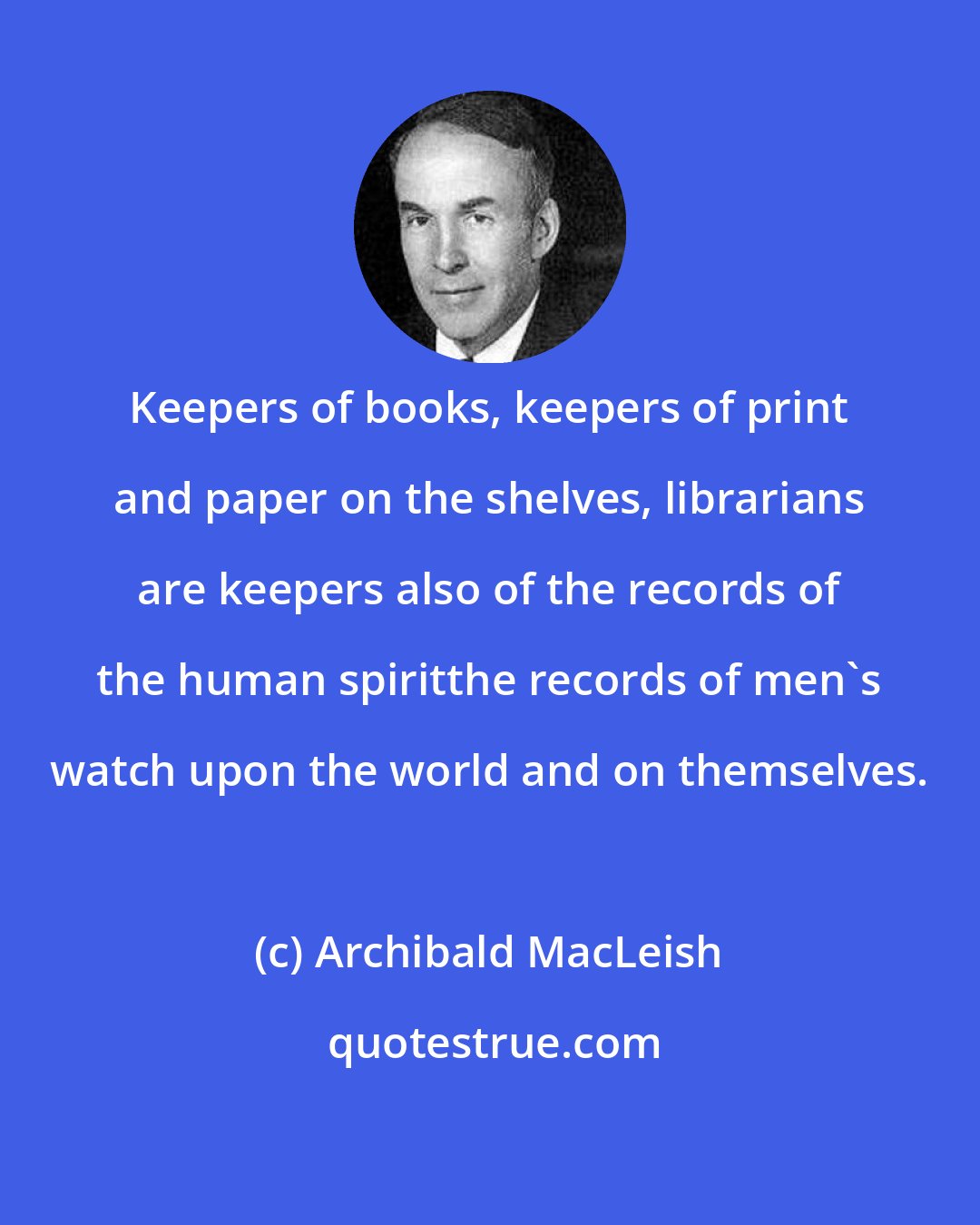 Archibald MacLeish: Keepers of books, keepers of print and paper on the shelves, librarians are keepers also of the records of the human spiritthe records of men's watch upon the world and on themselves.