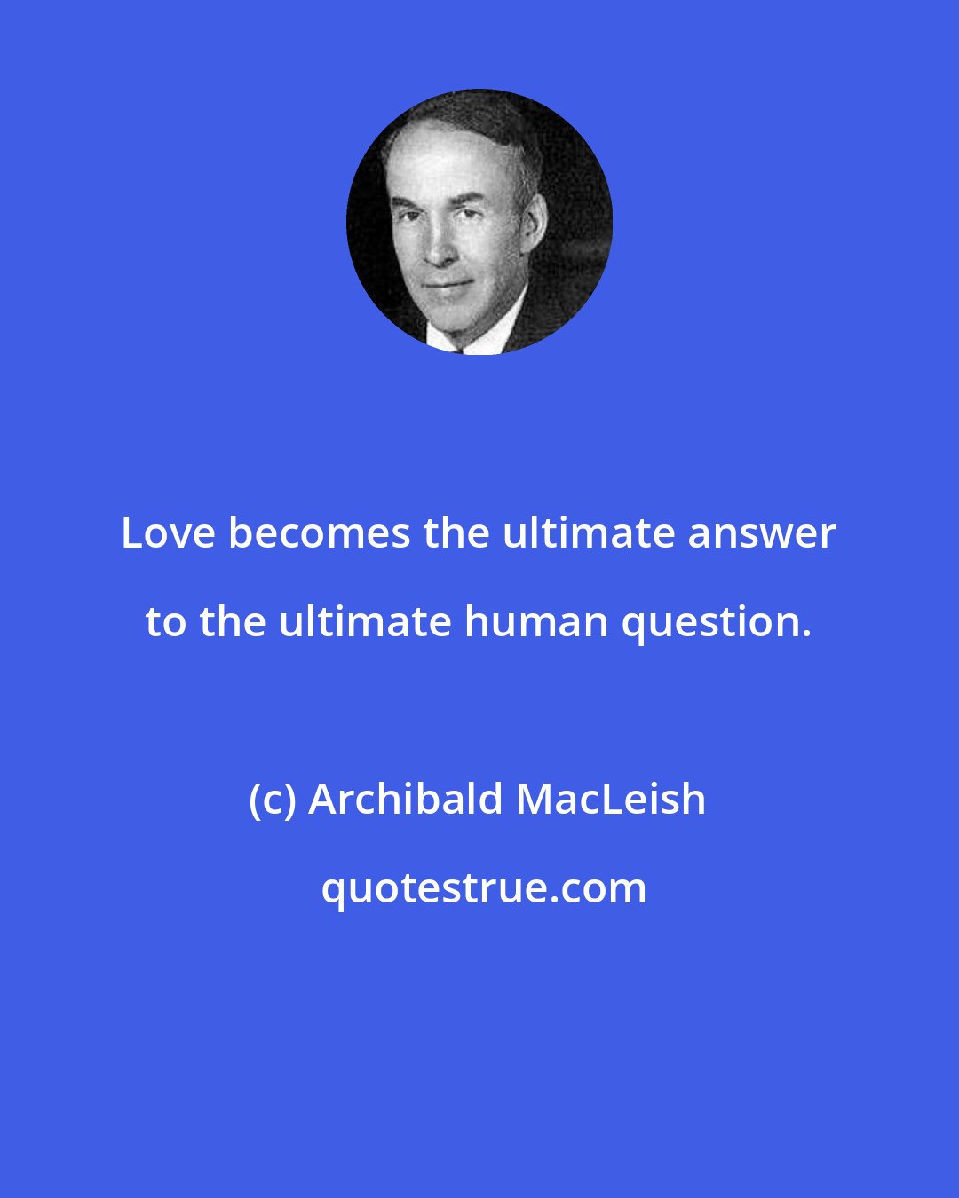 Archibald MacLeish: Love becomes the ultimate answer to the ultimate human question.