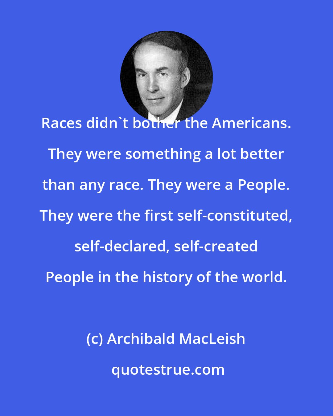 Archibald MacLeish: Races didn't bother the Americans. They were something a lot better than any race. They were a People. They were the first self-constituted, self-declared, self-created People in the history of the world.