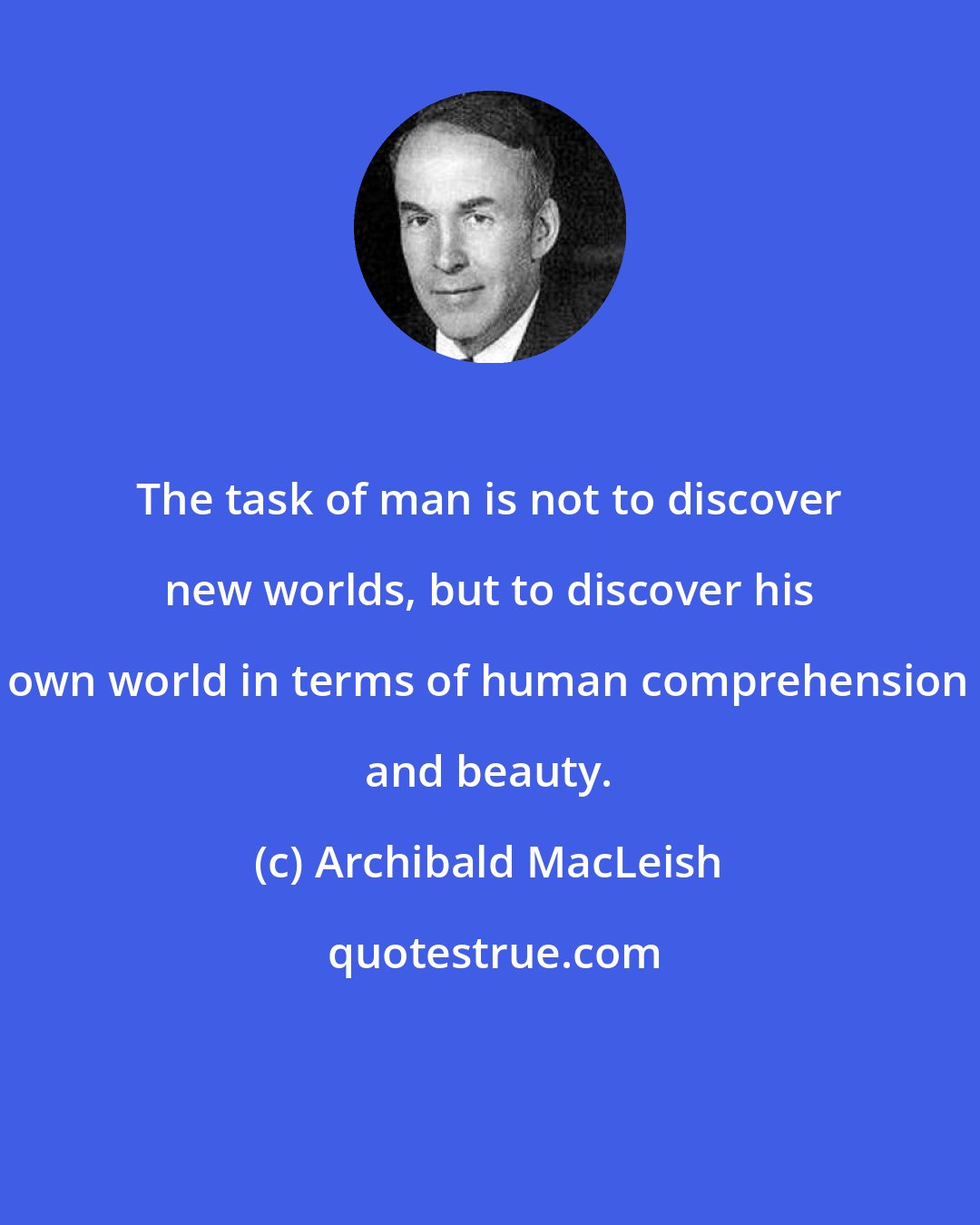 Archibald MacLeish: The task of man is not to discover new worlds, but to discover his own world in terms of human comprehension and beauty.