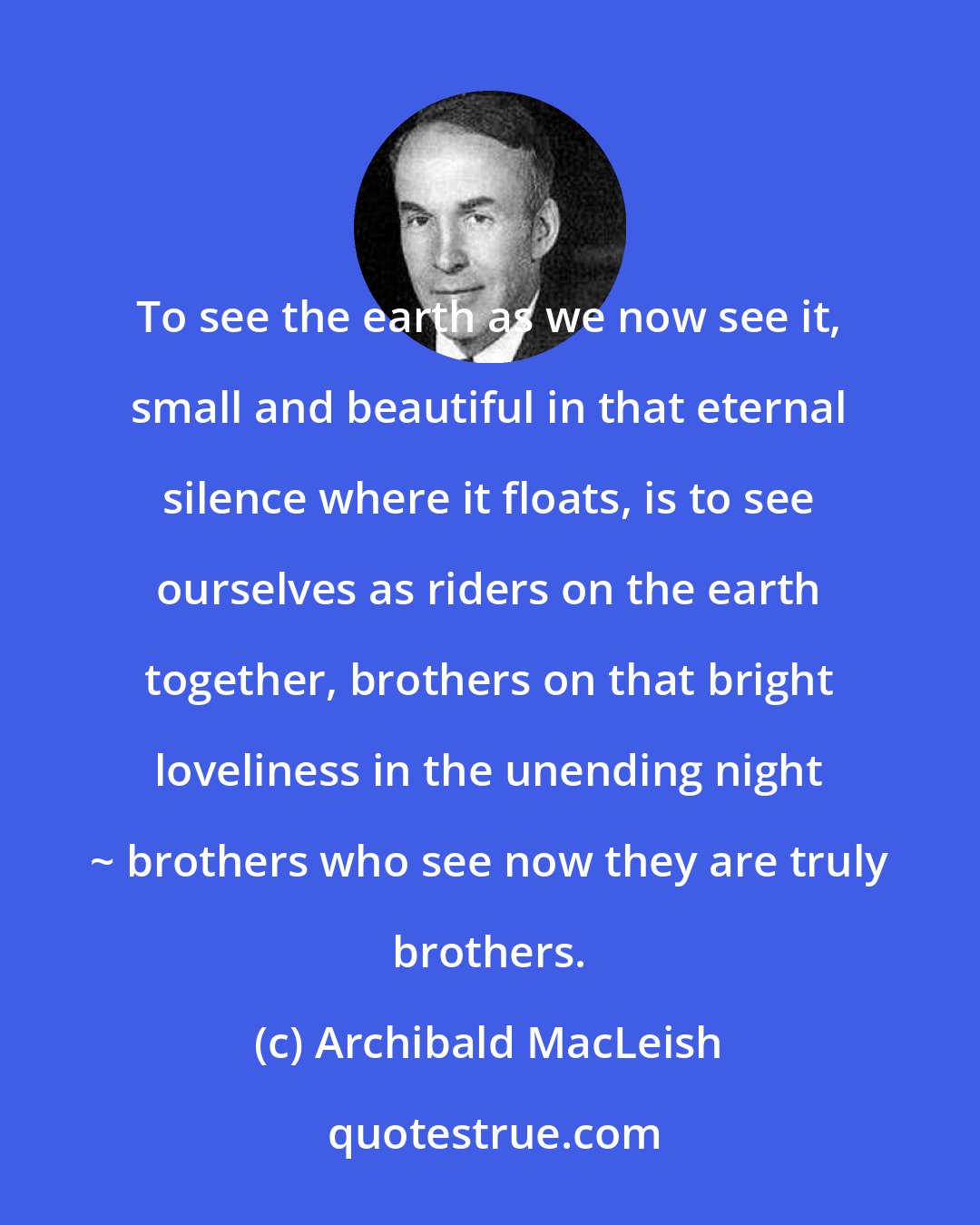 Archibald MacLeish: To see the earth as we now see it, small and beautiful in that eternal silence where it floats, is to see ourselves as riders on the earth together, brothers on that bright loveliness in the unending night ~ brothers who see now they are truly brothers.