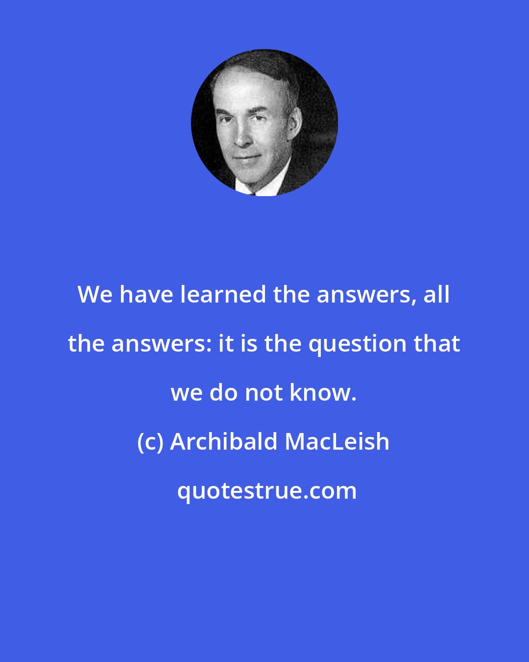 Archibald MacLeish: We have learned the answers, all the answers: it is the question that we do not know.