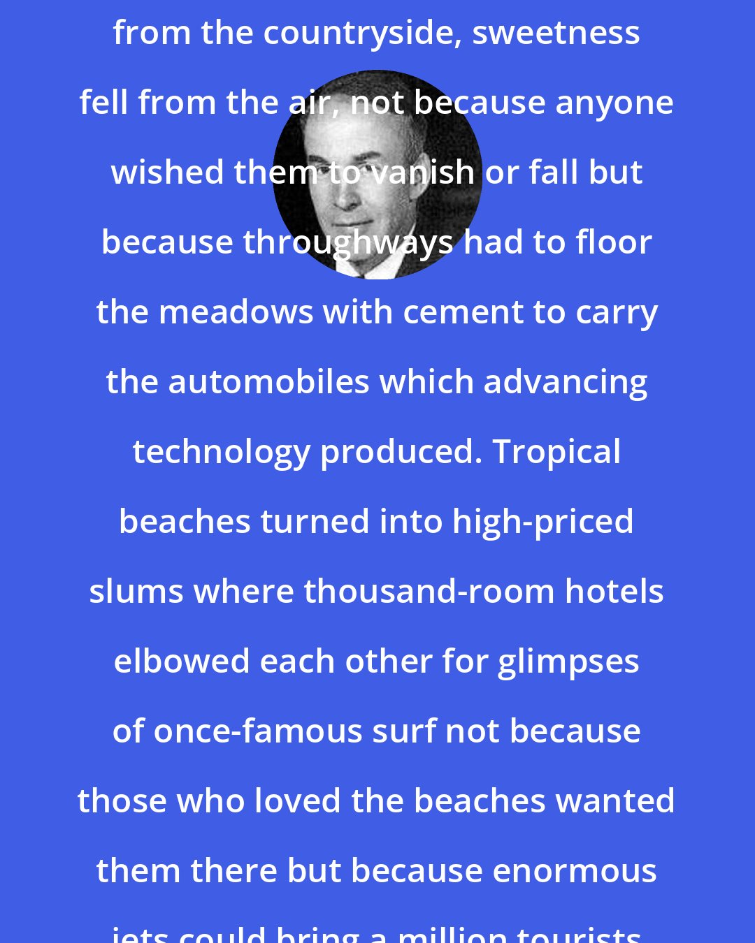 Archibald MacLeish: Wildness and silence disappeared from the countryside, sweetness fell from the air, not because anyone wished them to vanish or fall but because throughways had to floor the meadows with cement to carry the automobiles which advancing technology produced. Tropical beaches turned into high-priced slums where thousand-room hotels elbowed each other for glimpses of once-famous surf not because those who loved the beaches wanted them there but because enormous jets could bring a million tourists every year - and therefore did.