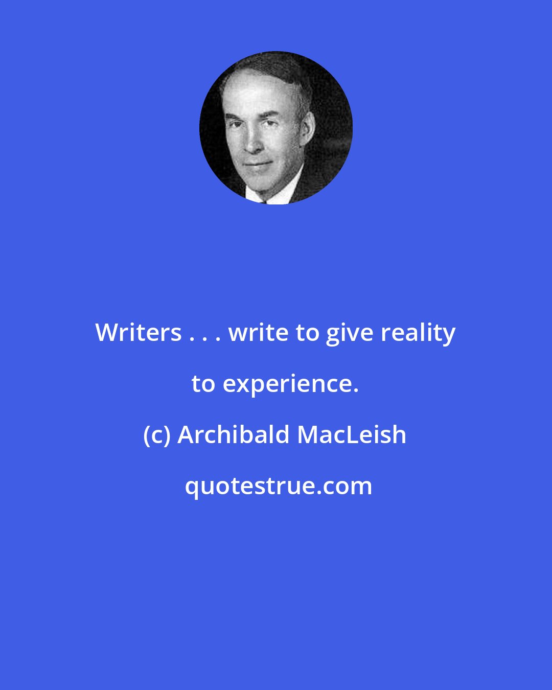 Archibald MacLeish: Writers . . . write to give reality to experience.