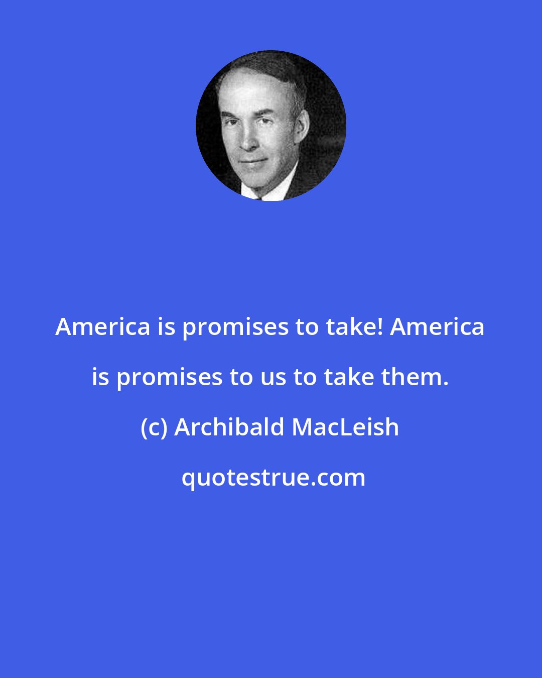 Archibald MacLeish: America is promises to take! America is promises to us to take them.