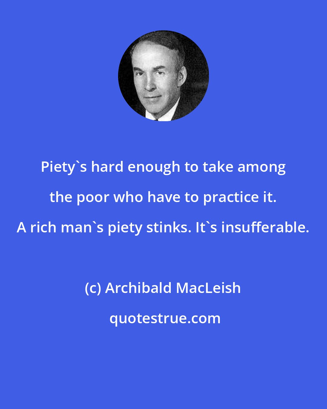 Archibald MacLeish: Piety's hard enough to take among the poor who have to practice it. A rich man's piety stinks. It's insufferable.