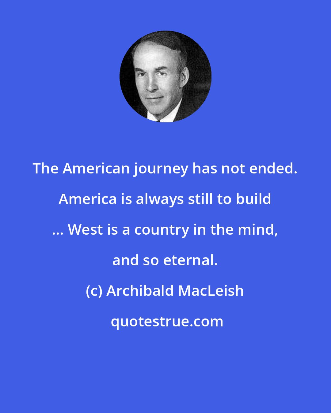 Archibald MacLeish: The American journey has not ended. America is always still to build ... West is a country in the mind, and so eternal.