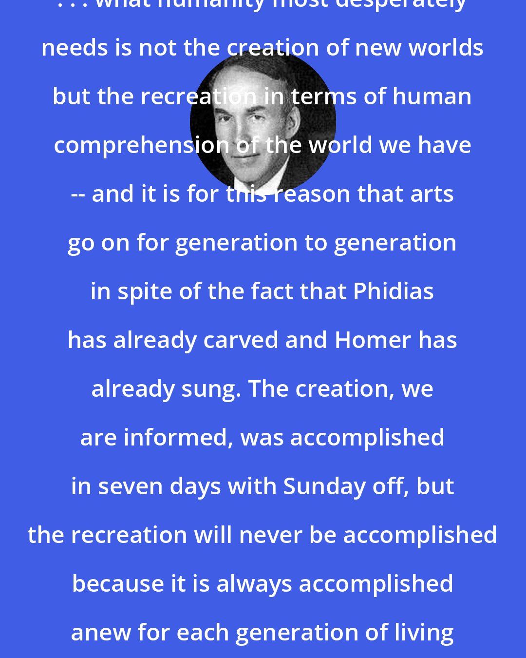 Archibald MacLeish: . . . what humanity most desperately needs is not the creation of new worlds but the recreation in terms of human comprehension of the world we have -- and it is for this reason that arts go on for generation to generation in spite of the fact that Phidias has already carved and Homer has already sung. The creation, we are informed, was accomplished in seven days with Sunday off, but the recreation will never be accomplished because it is always accomplished anew for each generation of living men.