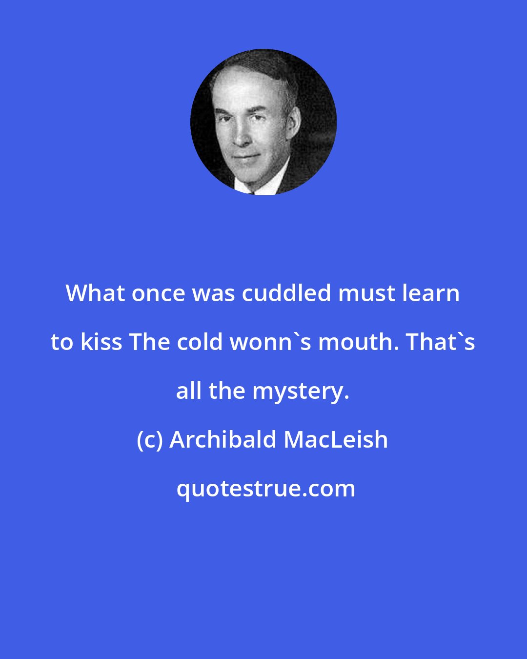 Archibald MacLeish: What once was cuddled must learn to kiss The cold wonn's mouth. That's all the mystery.