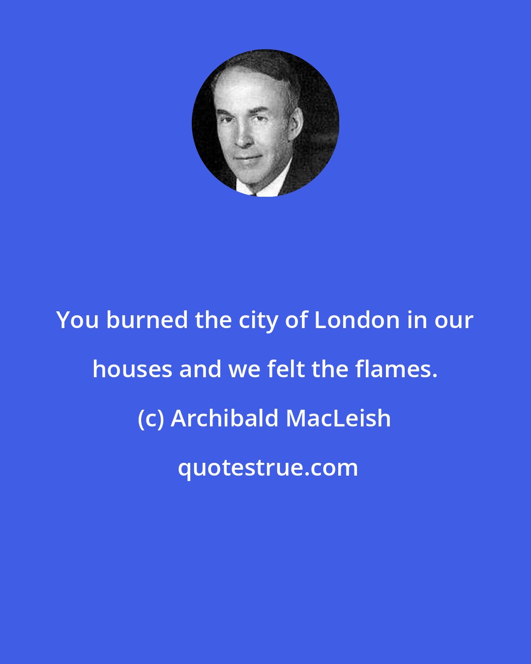 Archibald MacLeish: You burned the city of London in our houses and we felt the flames.