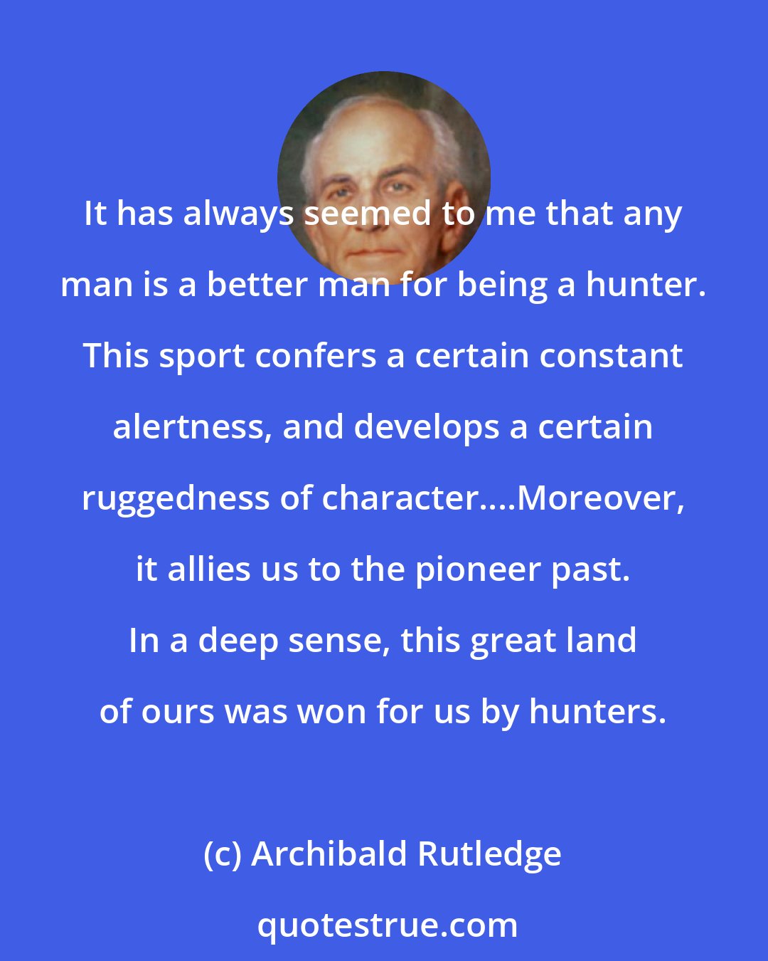 Archibald Rutledge: It has always seemed to me that any man is a better man for being a hunter. This sport confers a certain constant alertness, and develops a certain ruggedness of character....Moreover, it allies us to the pioneer past. In a deep sense, this great land of ours was won for us by hunters.