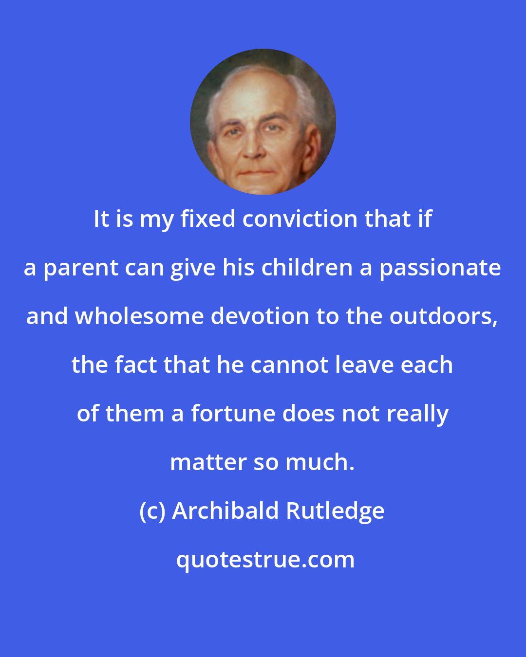 Archibald Rutledge: It is my fixed conviction that if a parent can give his children a passionate and wholesome devotion to the outdoors, the fact that he cannot leave each of them a fortune does not really matter so much.