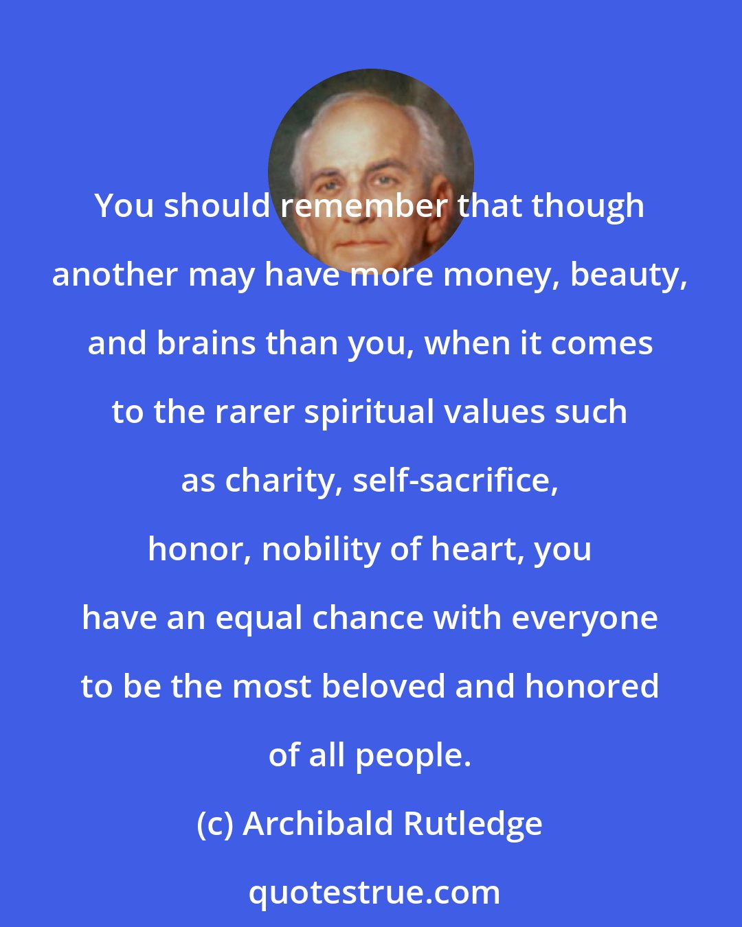 Archibald Rutledge: You should remember that though another may have more money, beauty, and brains than you, when it comes to the rarer spiritual values such as charity, self-sacrifice, honor, nobility of heart, you have an equal chance with everyone to be the most beloved and honored of all people.