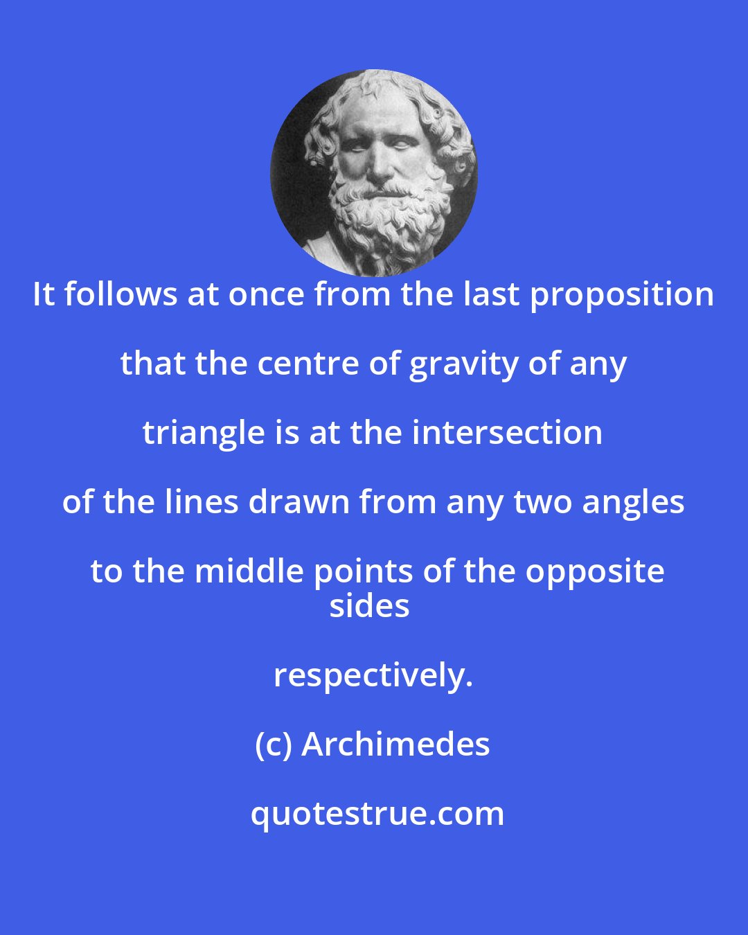 Archimedes: It follows at once from the last proposition that the centre of gravity of any triangle is at the intersection of the lines drawn from any two angles to the middle points of the opposite
sides respectively.