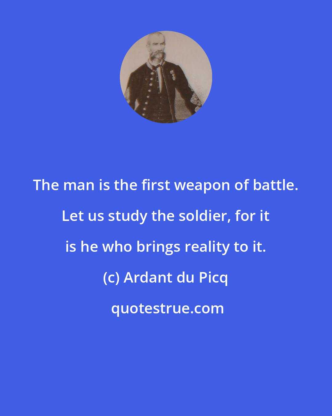 Ardant du Picq: The man is the first weapon of battle. Let us study the soldier, for it is he who brings reality to it.