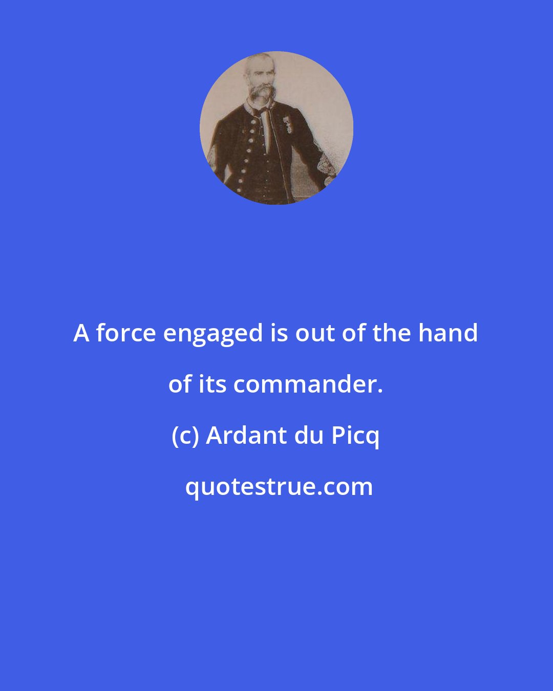 Ardant du Picq: A force engaged is out of the hand of its commander.