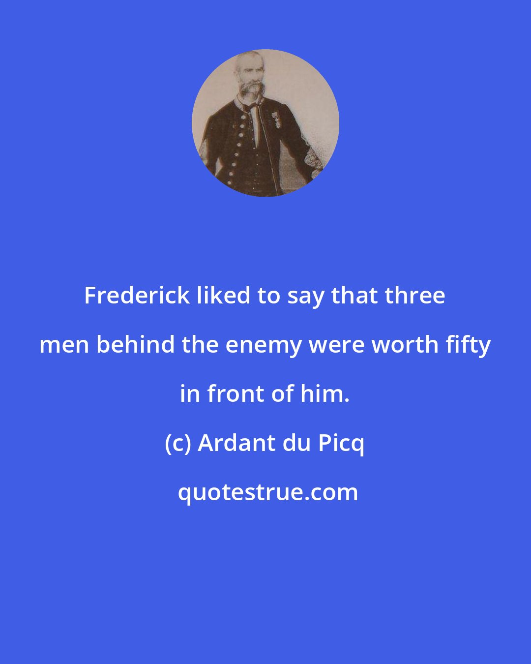 Ardant du Picq: Frederick liked to say that three men behind the enemy were worth fifty in front of him.