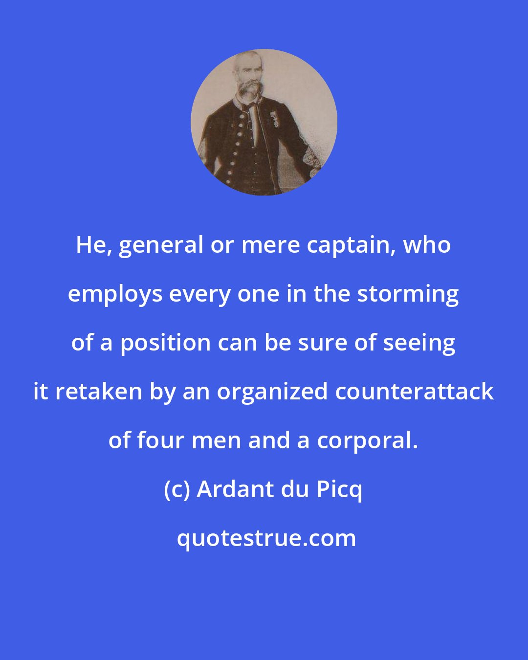 Ardant du Picq: He, general or mere captain, who employs every one in the storming of a position can be sure of seeing it retaken by an organized counterattack of four men and a corporal.