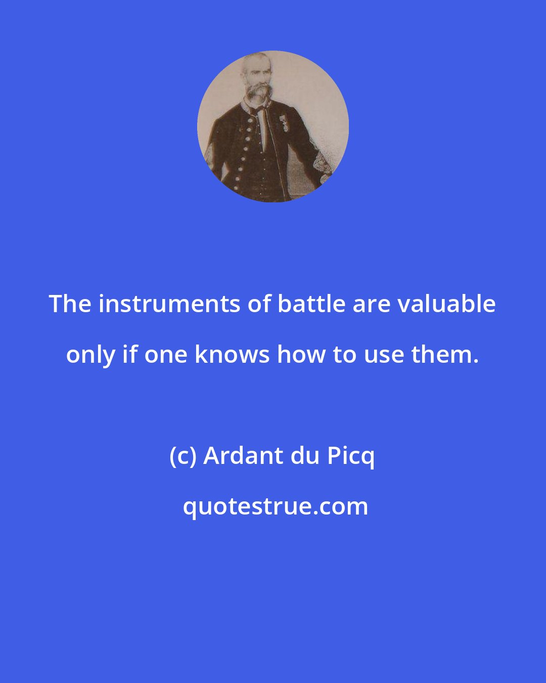 Ardant du Picq: The instruments of battle are valuable only if one knows how to use them.