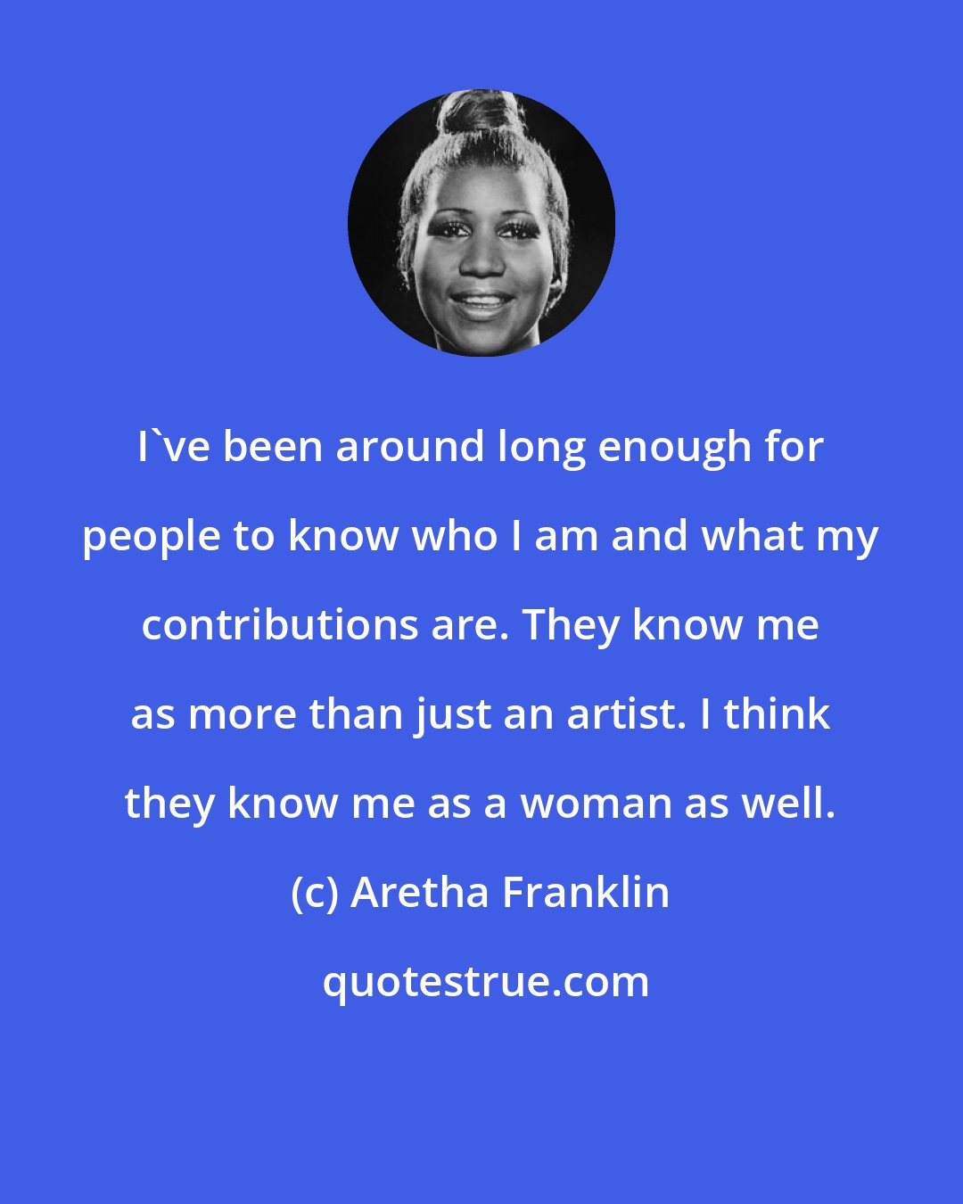 Aretha Franklin: I've been around long enough for people to know who I am and what my contributions are. They know me as more than just an artist. I think they know me as a woman as well.