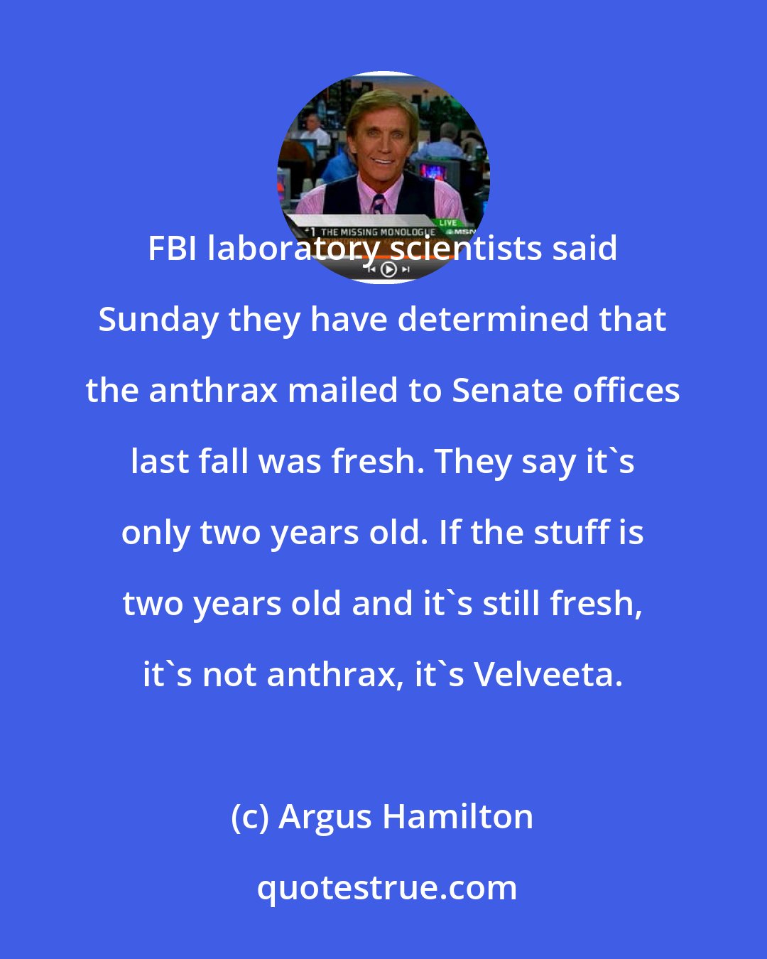 Argus Hamilton: FBI laboratory scientists said Sunday they have determined that the anthrax mailed to Senate offices last fall was fresh. They say it's only two years old. If the stuff is two years old and it's still fresh, it's not anthrax, it's Velveeta.