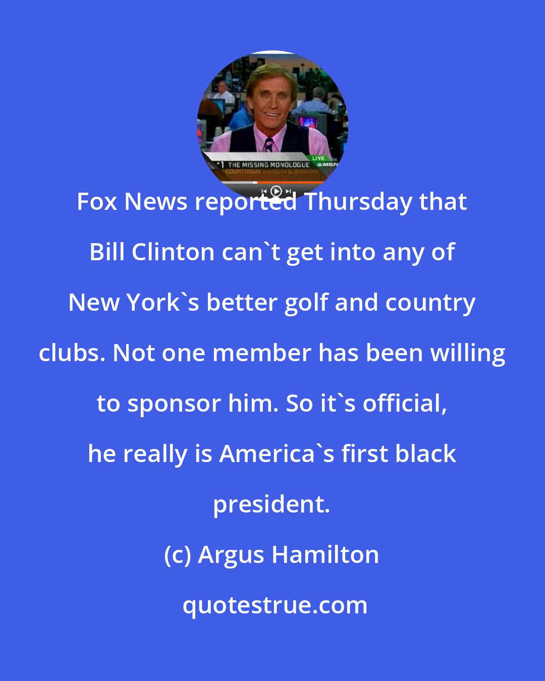 Argus Hamilton: Fox News reported Thursday that Bill Clinton can't get into any of New York's better golf and country clubs. Not one member has been willing to sponsor him. So it's official, he really is America's first black president.