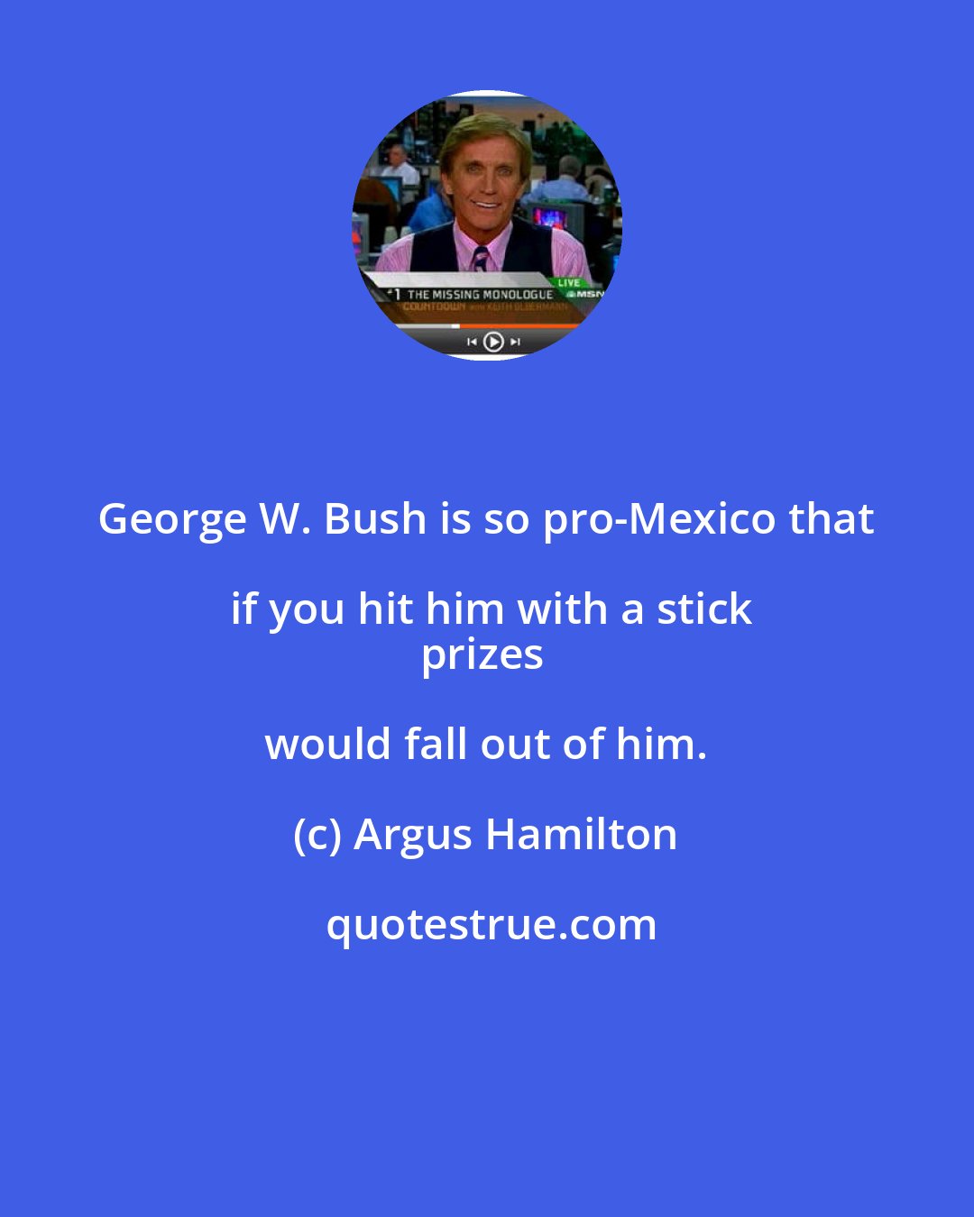 Argus Hamilton: George W. Bush is so pro-Mexico that if you hit him with a stick
prizes would fall out of him.