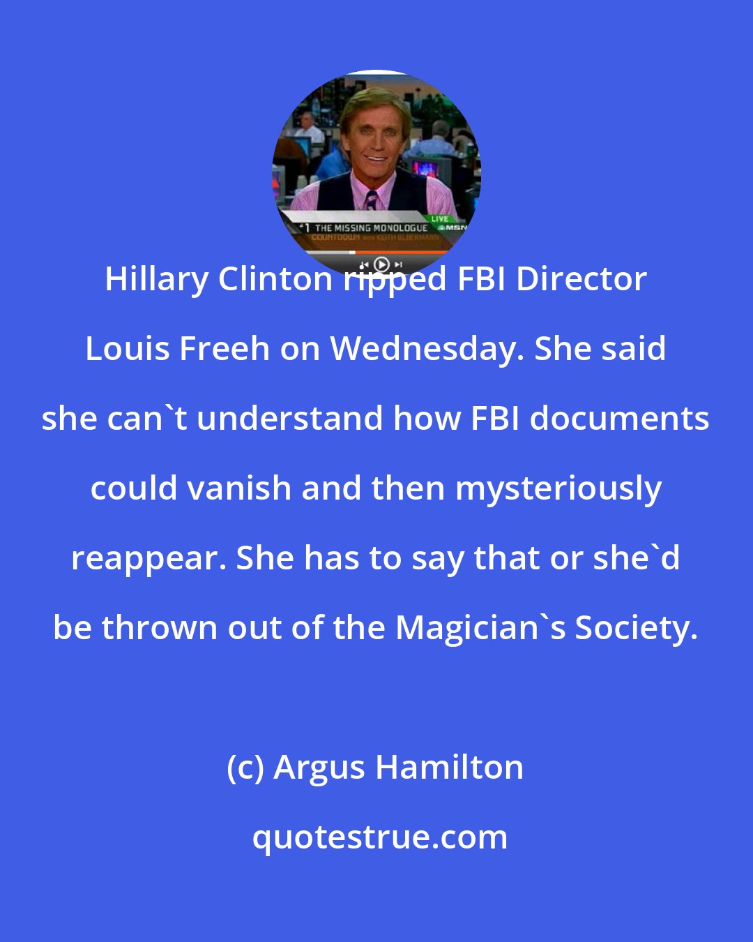 Argus Hamilton: Hillary Clinton ripped FBI Director Louis Freeh on Wednesday. She said she can't understand how FBI documents could vanish and then mysteriously reappear. She has to say that or she'd be thrown out of the Magician's Society.