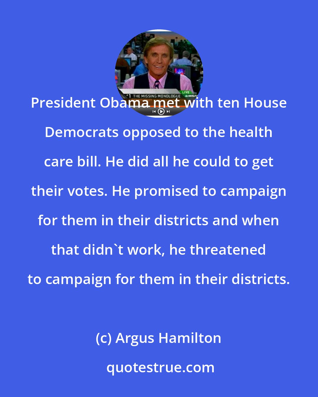 Argus Hamilton: President Obama met with ten House Democrats opposed to the health care bill. He did all he could to get their votes. He promised to campaign for them in their districts and when that didn't work, he threatened to campaign for them in their districts.