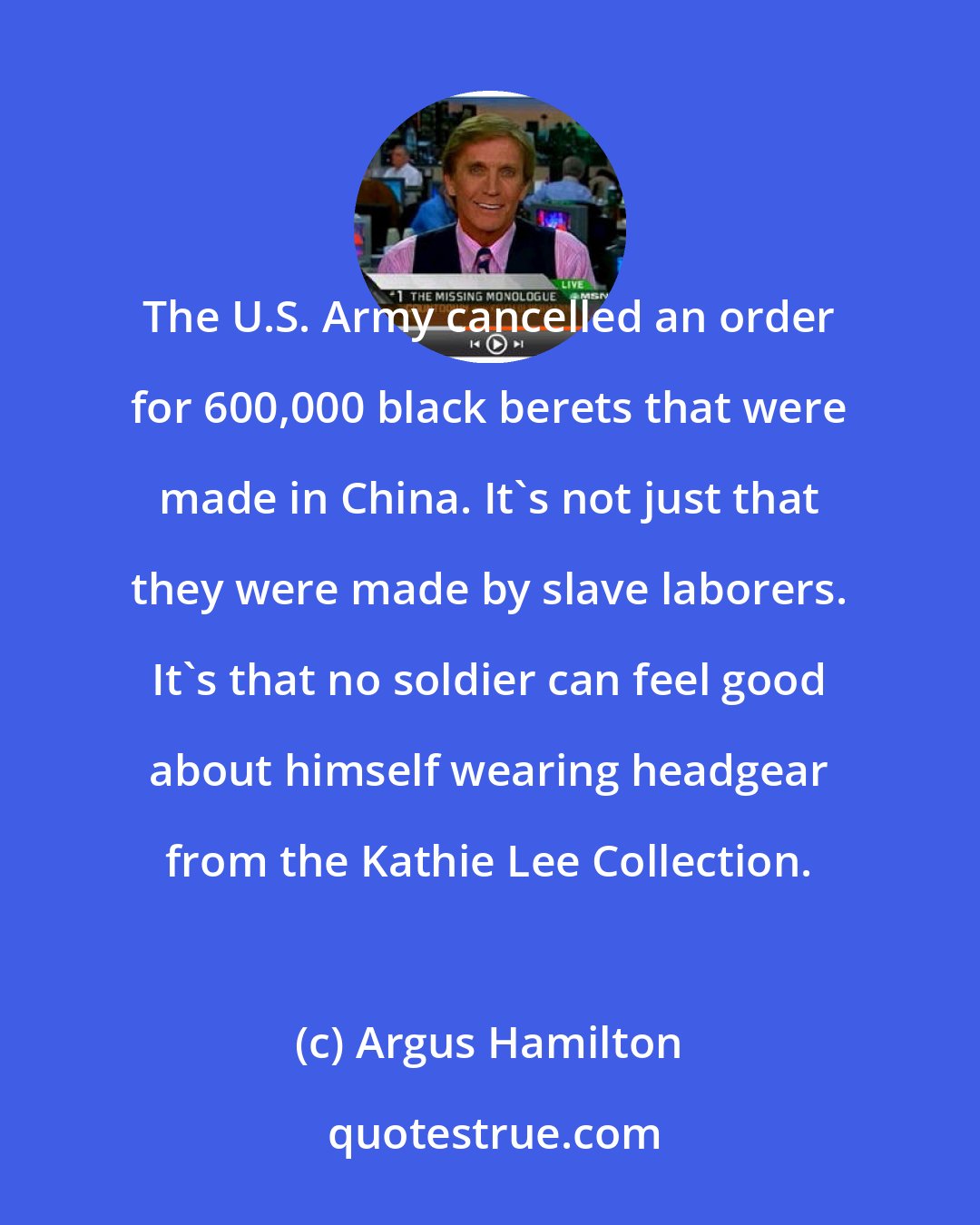 Argus Hamilton: The U.S. Army cancelled an order for 600,000 black berets that were made in China. It's not just that they were made by slave laborers. It's that no soldier can feel good about himself wearing headgear from the Kathie Lee Collection.