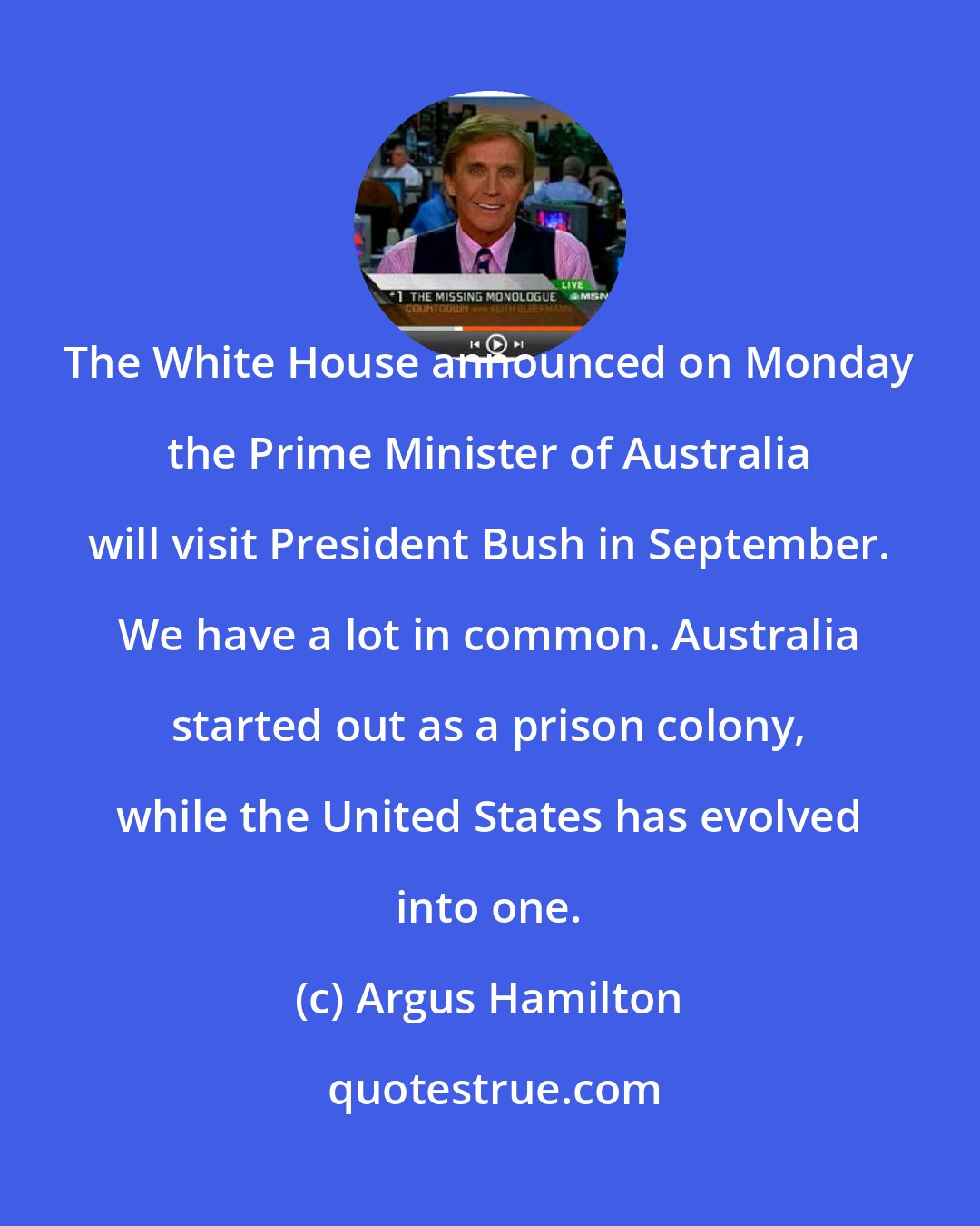 Argus Hamilton: The White House announced on Monday the Prime Minister of Australia will visit President Bush in September. We have a lot in common. Australia started out as a prison colony, while the United States has evolved into one.