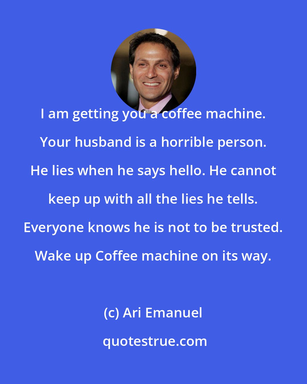 Ari Emanuel: I am getting you a coffee machine. Your husband is a horrible person. He lies when he says hello. He cannot keep up with all the lies he tells. Everyone knows he is not to be trusted. Wake up Coffee machine on its way.