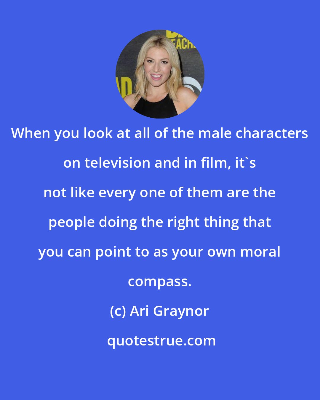 Ari Graynor: When you look at all of the male characters on television and in film, it's not like every one of them are the people doing the right thing that you can point to as your own moral compass.