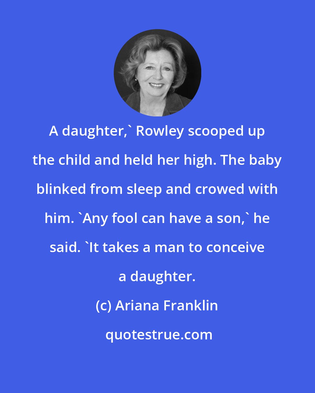 Ariana Franklin: A daughter,' Rowley scooped up the child and held her high. The baby blinked from sleep and crowed with him. 'Any fool can have a son,' he said. 'It takes a man to conceive a daughter.
