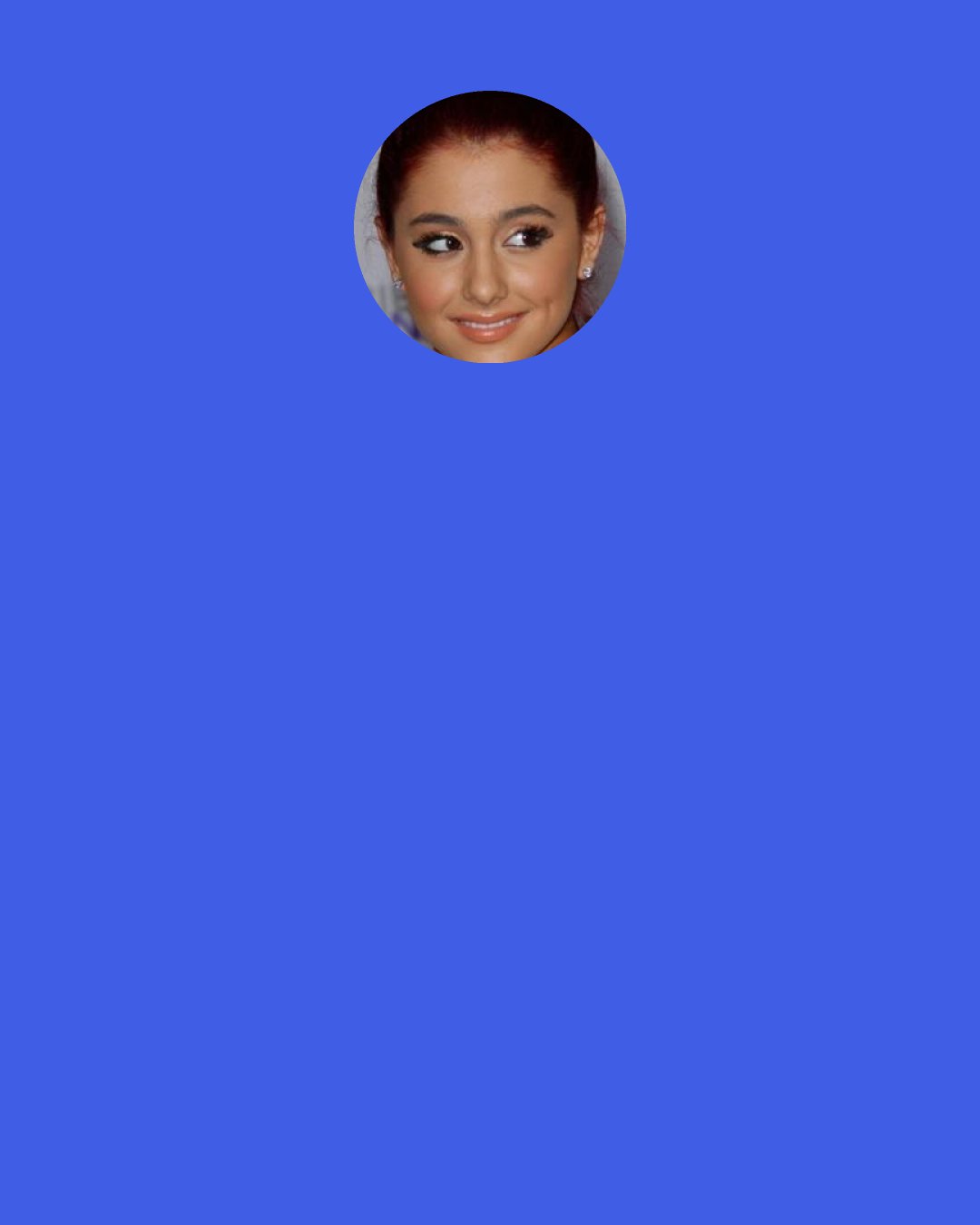 Ariana Grande: Life is beautiful. Be thankful for everything. Destroy your ego. Free hugs. Sing your hearts out in the street. Rock ‘n roll.