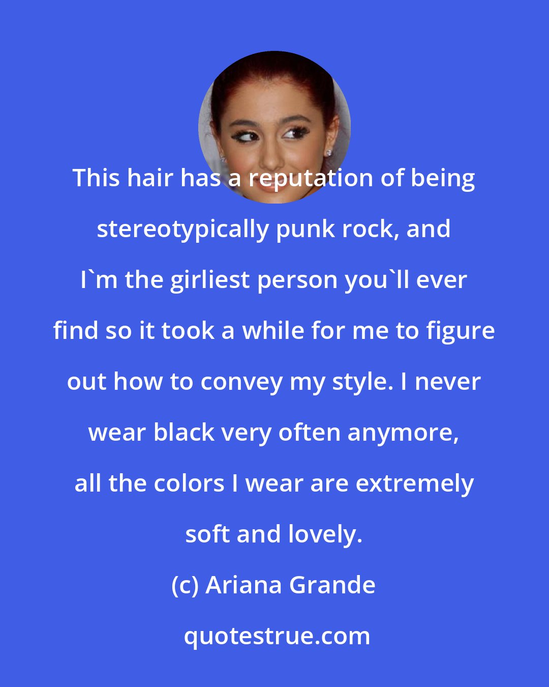 Ariana Grande: This hair has a reputation of being stereotypically punk rock, and I'm the girliest person you'll ever find so it took a while for me to figure out how to convey my style. I never wear black very often anymore, all the colors I wear are extremely soft and lovely.